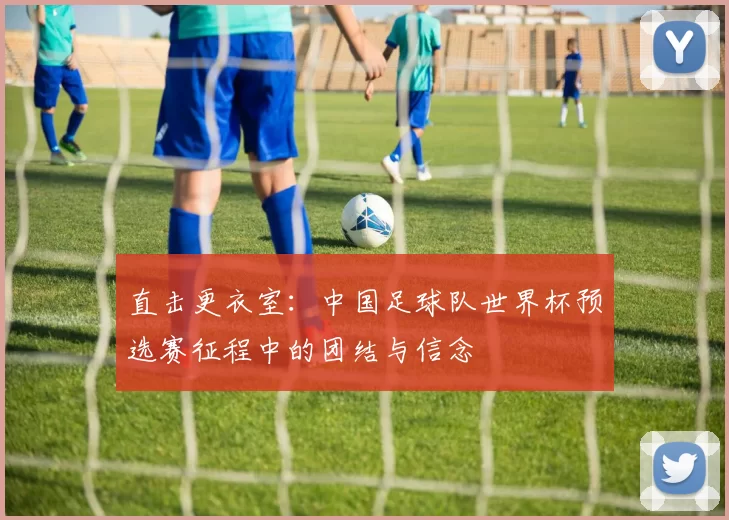直击更衣室：中国足球队世界杯预选赛征程中的团结与信念