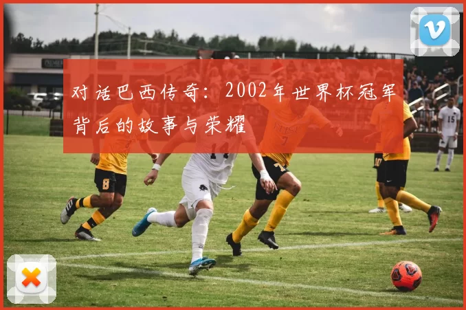 对话巴西传奇：2002年世界杯冠军背后的故事与荣耀