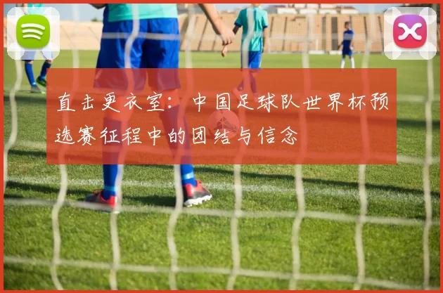 直击更衣室：中国足球队世界杯预选赛征程中的团结与信念