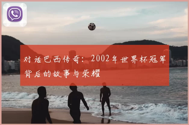 对话巴西传奇：2002年世界杯冠军背后的故事与荣耀