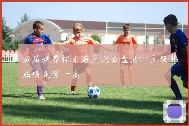 历届世界杯东道主比分盘点：主场成绩走势一览