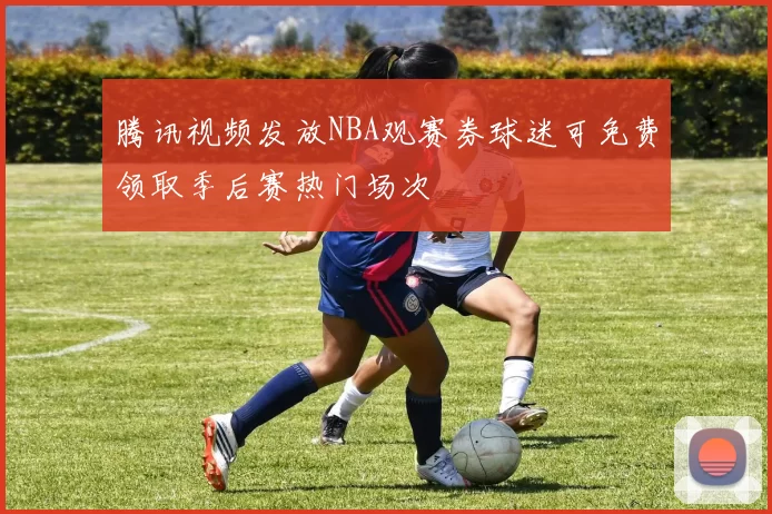 腾讯视频发放NBA观赛券球迷可免费领取季后赛热门场次