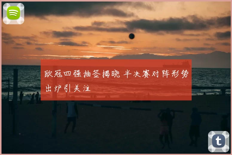 欧冠四强抽签揭晓 半决赛对阵形势出炉引关注