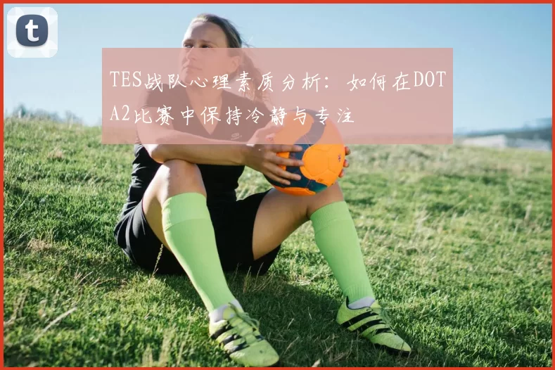 TES战队心理素质分析:如何在DOTA2比赛中保持冷静与专注