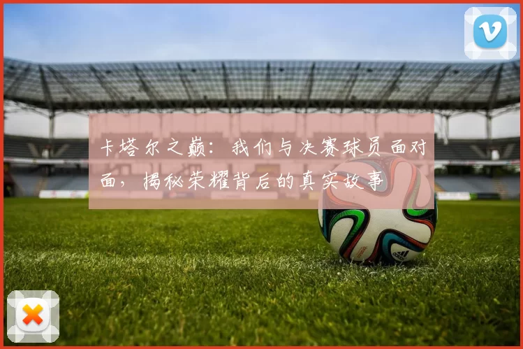 卡塔尔之巅：我们与决赛球员面对面，揭秘荣耀背后的真实故事