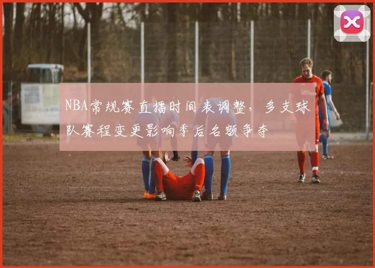 NBA常规赛直播时间表调整，多支球队赛程变更影响季后名额争夺