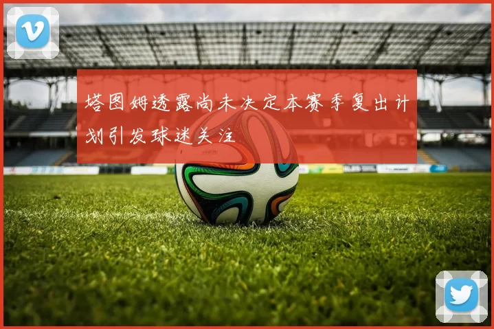 塔图姆透露尚未决定本赛季复出计划引发球迷关注