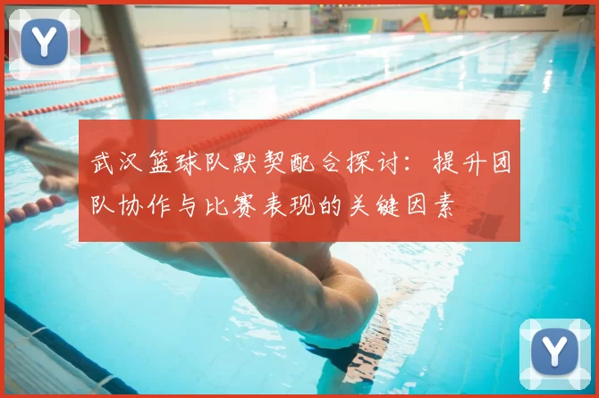 武汉篮球队默契配合探讨:提升团队协作与比赛表现的关键因素
