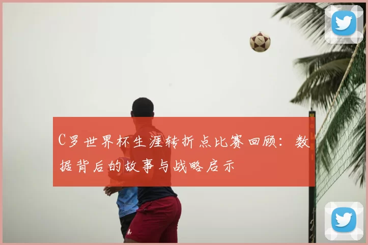 C罗世界杯生涯转折点比赛回顾：数据背后的故事与战略启示