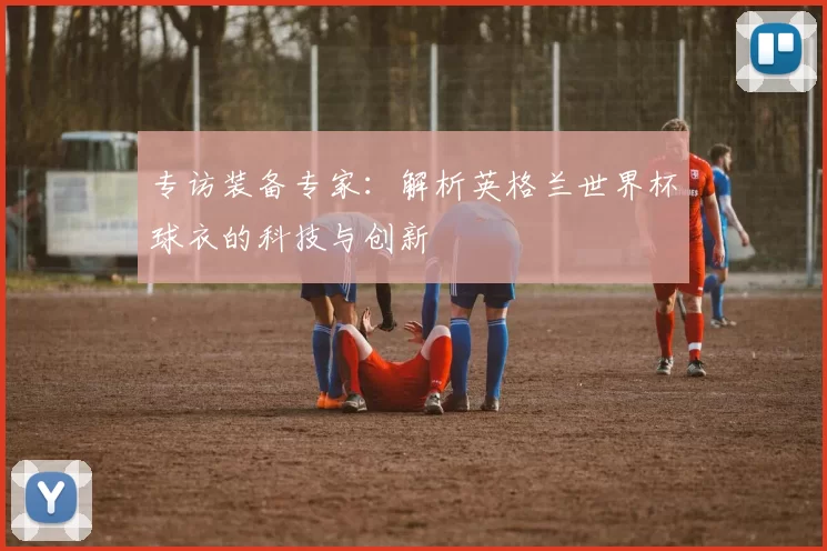 专访装备专家：解析英格兰世界杯球衣的科技与创新