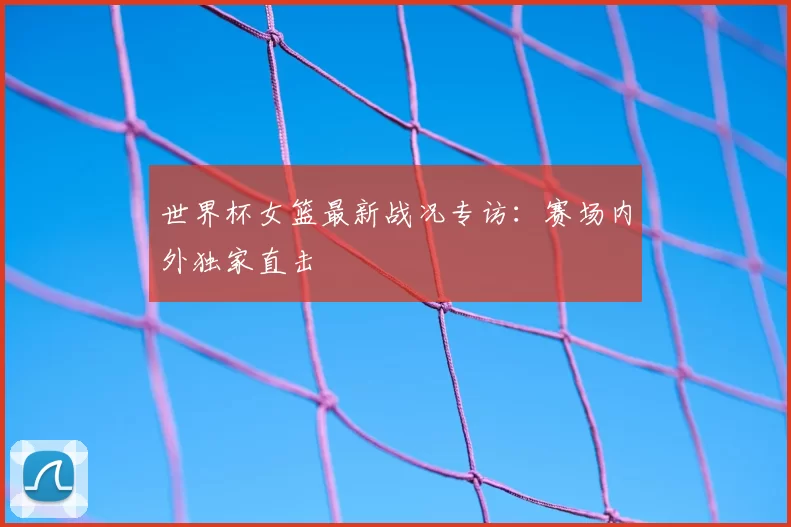 世界杯女篮最新战况专访：赛场内外独家直击