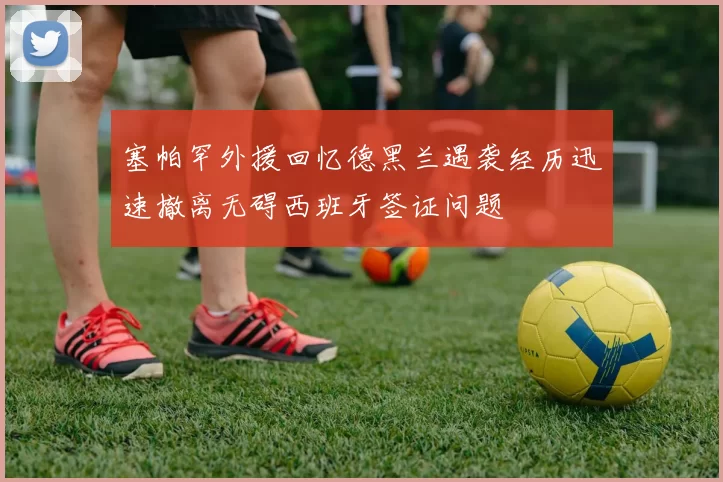 塞帕罕外援回忆德黑兰遇袭经历迅速撤离无碍西班牙签证问题