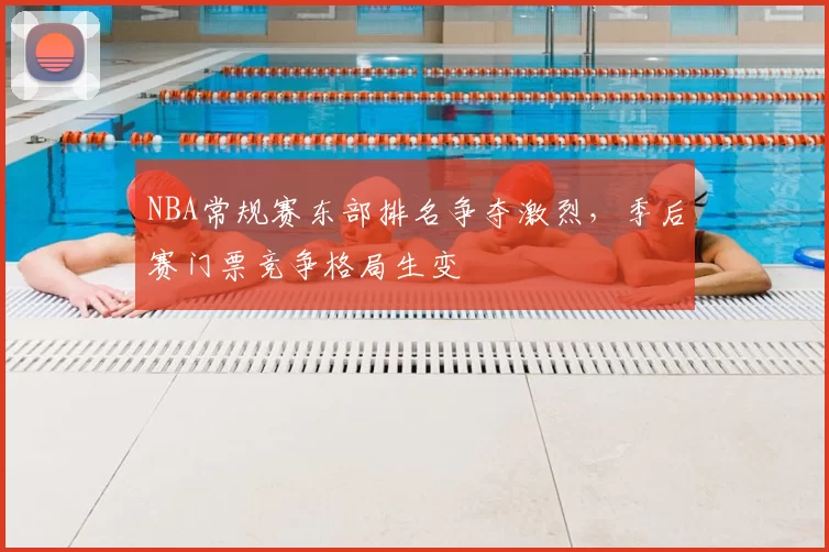 NBA常规赛东部排名争夺激烈，季后赛门票竞争格局生变