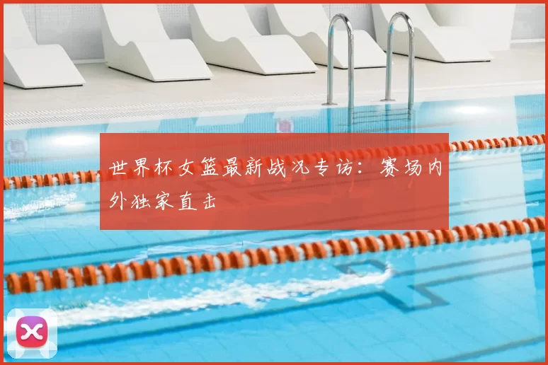 世界杯女篮最新战况专访：赛场内外独家直击