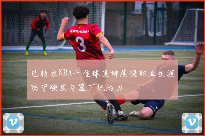 巴特尔NBA十佳球集锦展现职业生涯防守硬度与篮下统治力