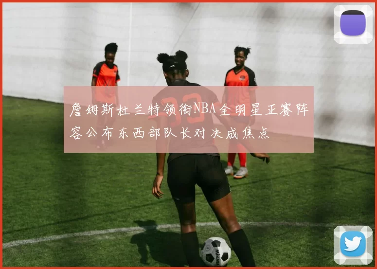 詹姆斯杜兰特领衔NBA全明星正赛阵容公布东西部队长对决成焦点