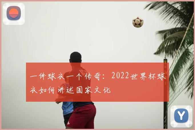 一件球衣一个传奇:2022世界杯球衣如何讲述国家文化