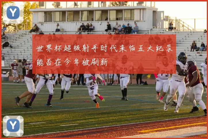 世界杯超级射手时代来临五大纪录能否在今年被刷新