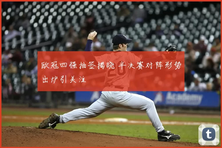 欧冠四强抽签揭晓 半决赛对阵形势出炉引关注