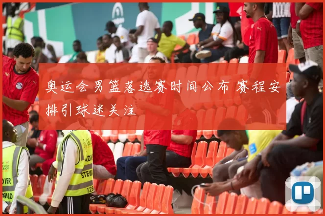 奥运会男篮落选赛时间公布 赛程安排引球迷关注