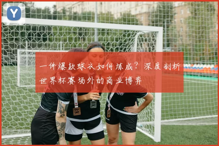 一件爆款球衣如何炼成？深度剖析世界杯赛场外的商业博弈