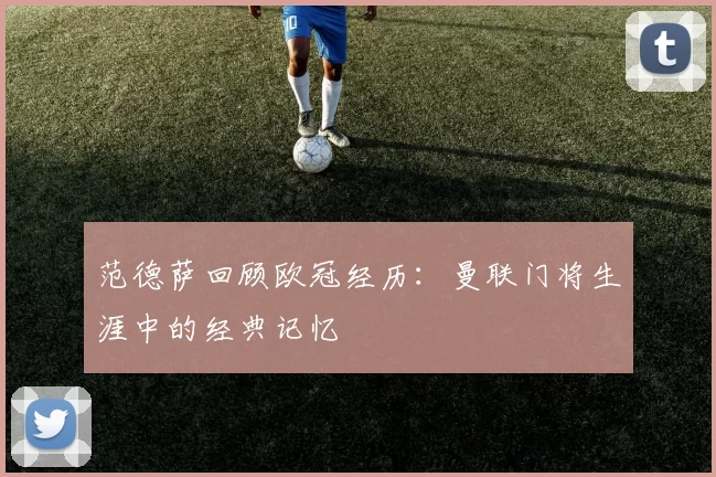 范德萨回顾欧冠经历：曼联门将生涯中的经典记忆