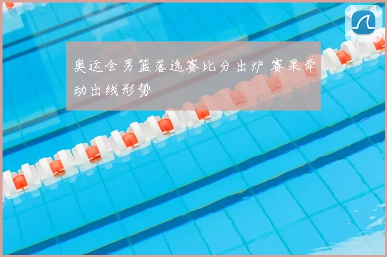 奥运会男篮落选赛比分出炉 赛果牵动出线形势