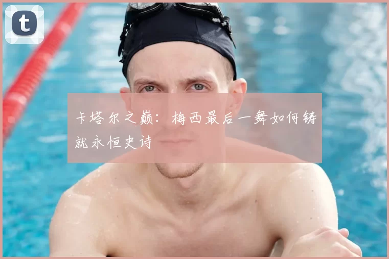 卡塔尔之巅:梅西最后一舞如何铸就永恒史诗