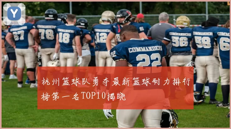 杭州篮球队勇夺最新篮球耐力排行榜第一名TOP10揭晓