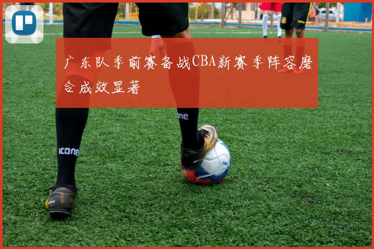 广东队季前赛备战CBA新赛季阵容磨合成效显著