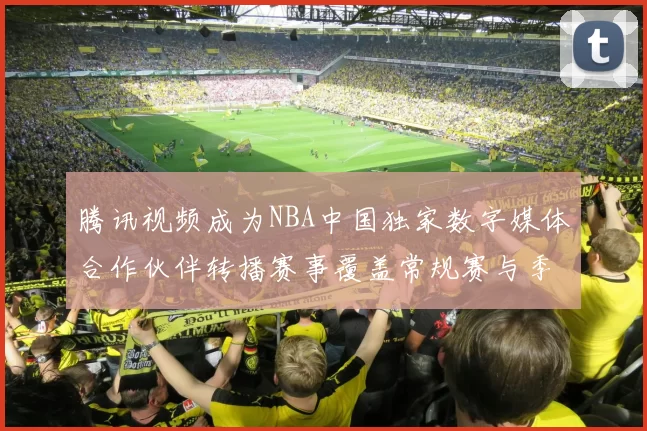 腾讯视频成为NBA中国独家数字媒体合作伙伴转播赛事覆盖常规赛与季后赛