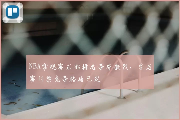NBA常规赛东部排名争夺激烈,季后赛门票竞争格局已定