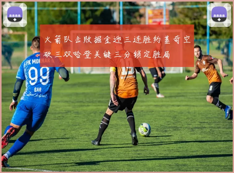 火箭队击败掘金迎三连胜约基奇空砍三双哈登关键三分锁定胜局