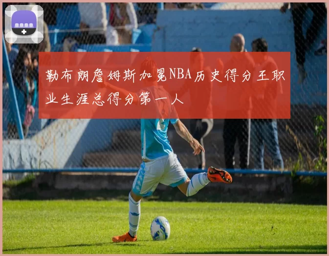 勒布朗詹姆斯加冕NBA历史得分王职业生涯总得分第一人