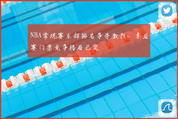 NBA常规赛东部排名争夺激烈，季后赛门票竞争格局已定