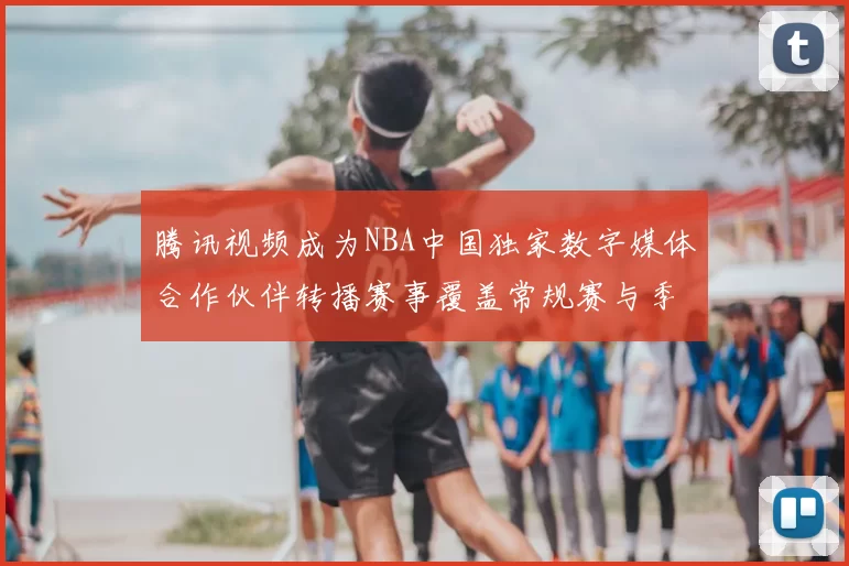 腾讯视频成为NBA中国独家数字媒体合作伙伴转播赛事覆盖常规赛与季后赛