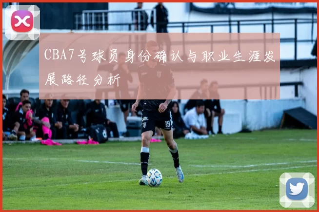 CBA7号球员身份确认与职业生涯发展路径分析