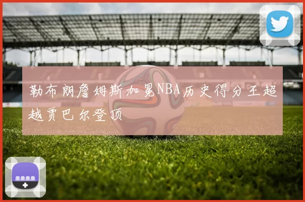 勒布朗詹姆斯加冕NBA历史得分王超越贾巴尔登顶