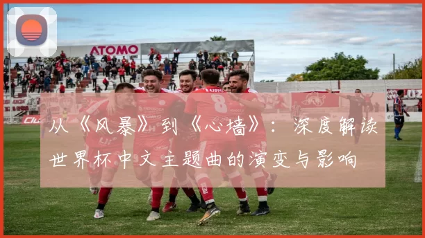 从《风暴》到《心墙》：深度解读世界杯中文主题曲的演变与影响