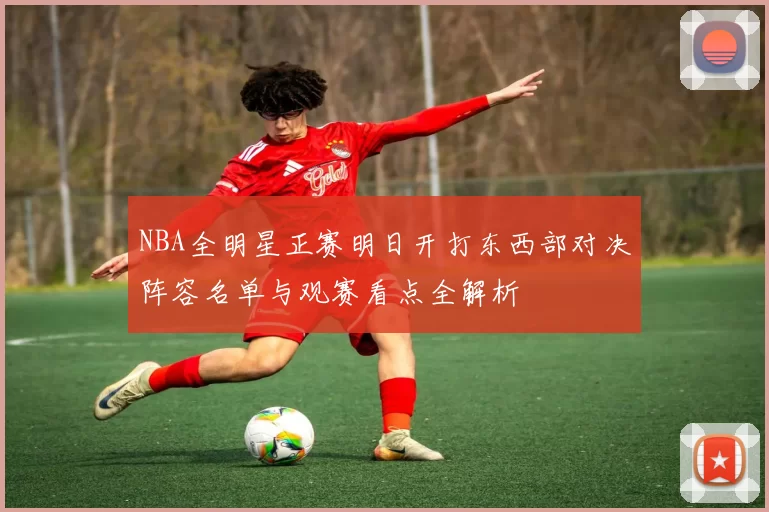 NBA全明星正赛明日开打东西部对决阵容名单与观赛看点全解析