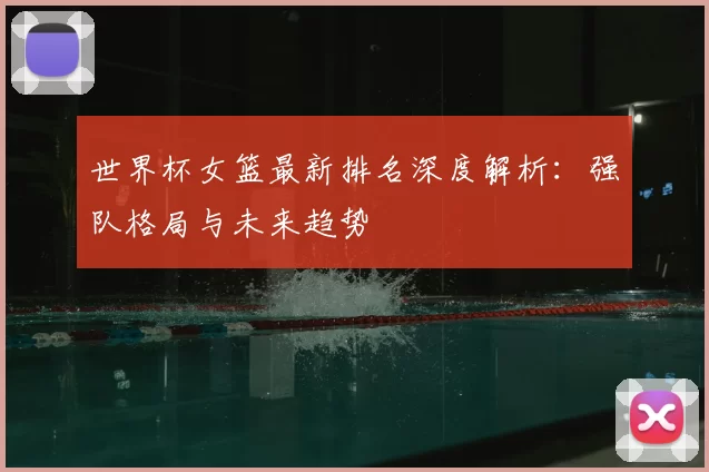 世界杯女篮最新排名深度解析：强队格局与未来趋势