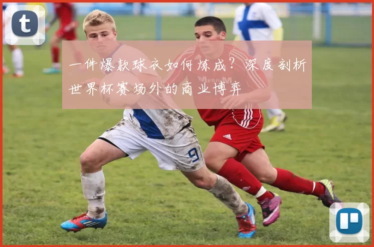 一件爆款球衣如何炼成？深度剖析世界杯赛场外的商业博弈