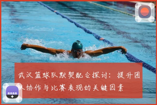 武汉篮球队默契配合探讨：提升团队协作与比赛表现的关键因素