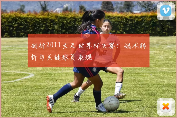 剖析2011女足世界杯决赛：战术转折与关键球员表现