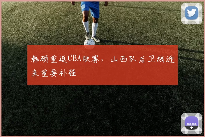 韩硕重返CBA联赛，山西队后卫线迎来重要补强