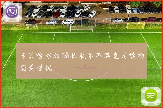 卡瓦哈尔对现状表示不满皇马续约前景堪忧