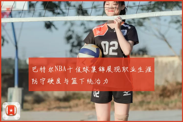 巴特尔NBA十佳球集锦展现职业生涯防守硬度与篮下统治力