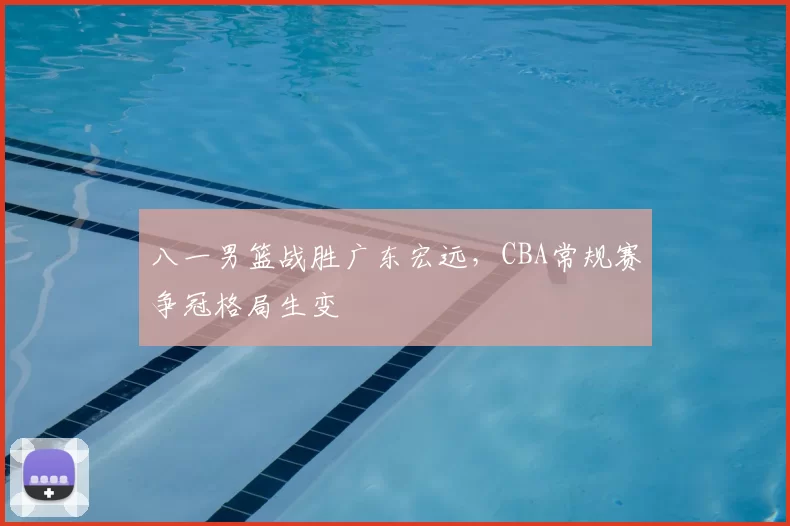 八一男篮战胜广东宏远，CBA常规赛争冠格局生变