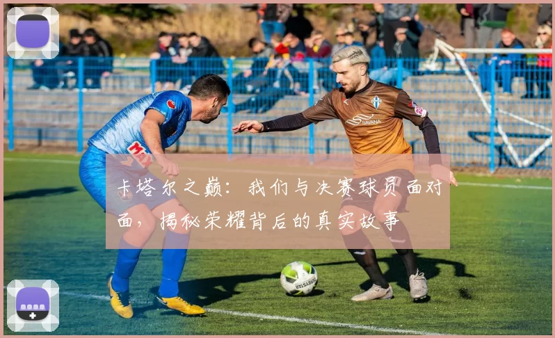 卡塔尔之巅：我们与决赛球员面对面，揭秘荣耀背后的真实故事