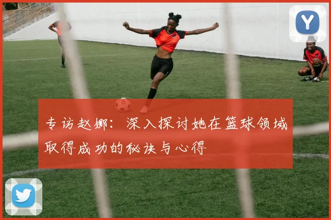 专访赵娜：深入探讨她在篮球领域取得成功的秘诀与心得